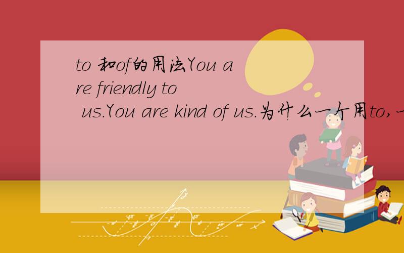to 和of的用法You are friendly to us.You are kind of us.为什么一个用to,一个用of.什么时候用to?什么时候用of?