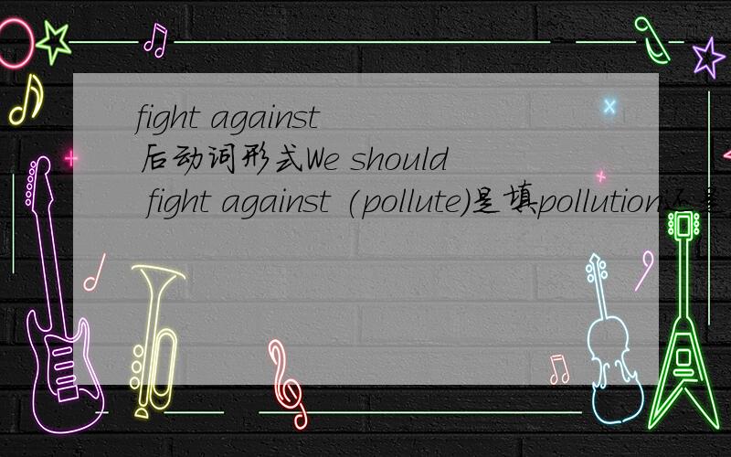 fight against 后动词形式We should fight against (pollute)是填pollution还是polluting啊?