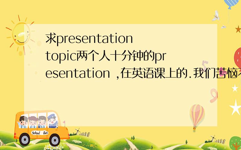 求presentation topic两个人十分钟的presentation ,在英语课上的.我们苦恼不知道说什么好啊,希望能有趣点的topic.