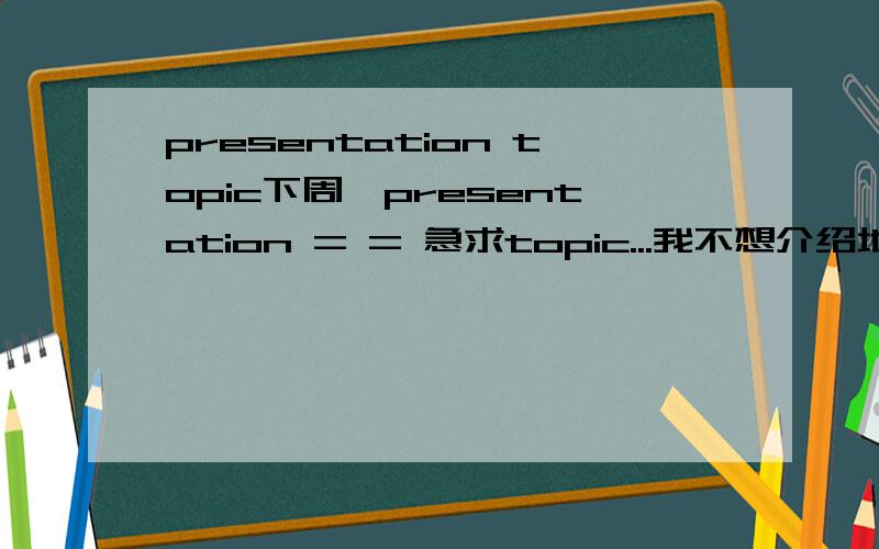 presentation topic下周一presentation = = 急求topic...我不想介绍地理不想介绍城市不想介绍电影不想介绍人物= = 其他还有些啥,比较好准备PPT的 = = 要比较有意思的吧...差不多就这样