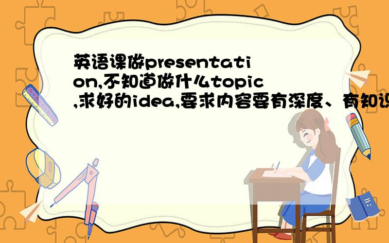 英语课做presentation,不知道做什么topic,求好的idea,要求内容要有深度、有知识性,可讨论性强有现成的PPT发给我最好啦,我的邮箱是neverlin19900404@hotmail.com在线坐等,高分悬赏