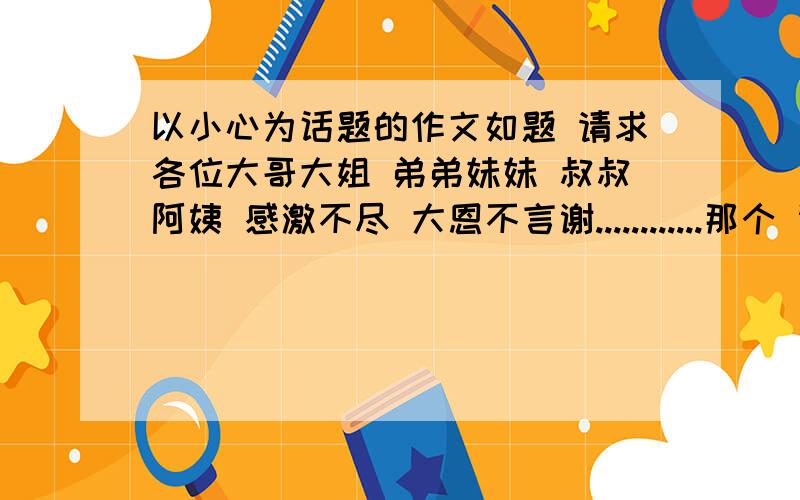 以小心为话题的作文如题 请求各位大哥大姐 弟弟妹妹 叔叔阿姨 感激不尽 大恩不言谢............那个 谢谢第一位回答......不过 高中作文内.........起码800字吧..............500 600也行啊........等待i