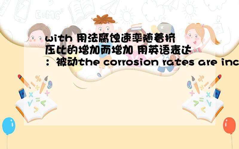 with 用法腐蚀速率随着挤压比的增加而增加 用英语表达：被动the corrosion rates are increased with increasing extrusion ratiothe corrosion rates are increased with an increase of extrusion ratiothe corrosion rates are increased w