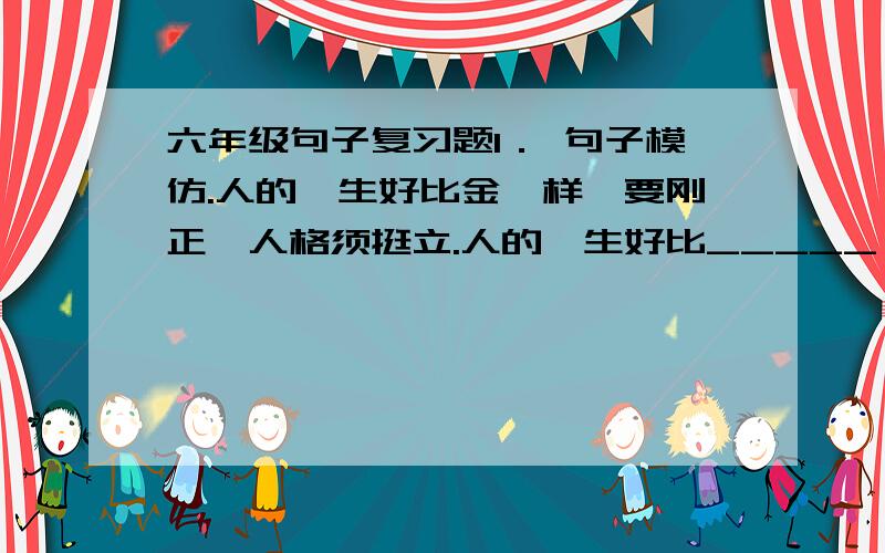 六年级句子复习题1． 句子模仿.人的一生好比金一样,要刚正,人格须挺立.人的一生好比_____ 一样,要______ ,________须___________.人的一生好比_____ 一样,要______ ,________须___________.2．句子增肥(扩充