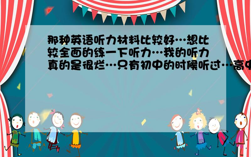 那种英语听力材料比较好…想比较全面的练一下听力…我的听力真的是很烂…只有初中的时候听过…高中的时候