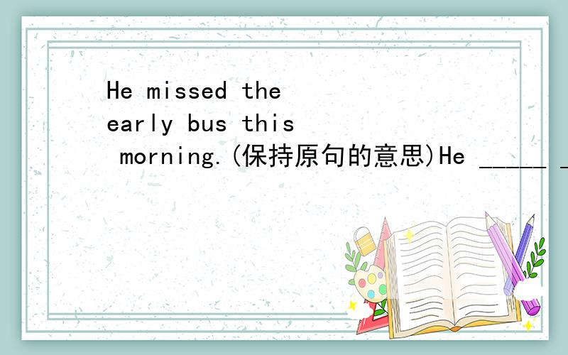 He missed the early bus this morning.(保持原句的意思)He _____ _____the early bus this morning