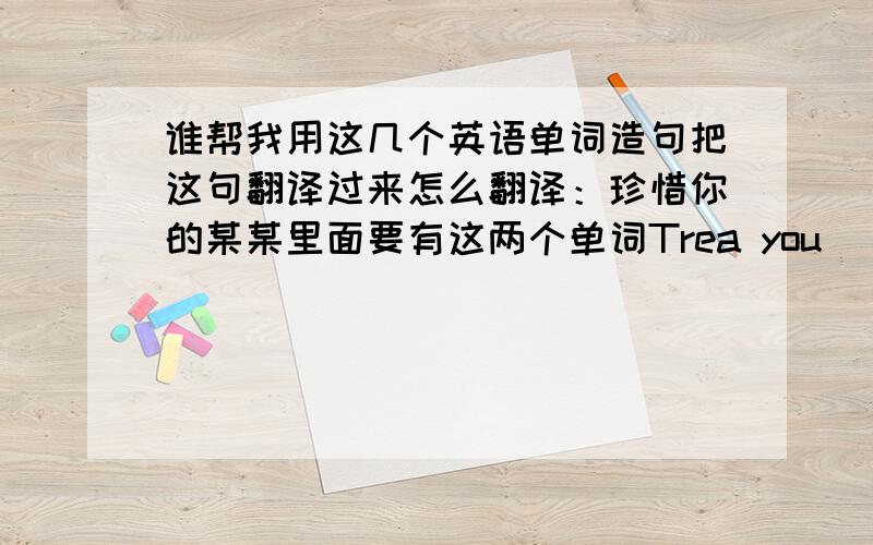 谁帮我用这几个英语单词造句把这句翻译过来怎么翻译：珍惜你的某某里面要有这两个单词Trea you