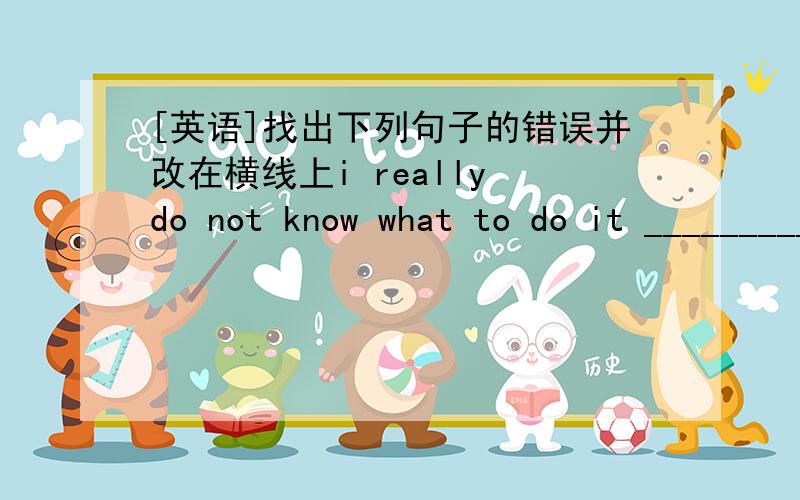 [英语]找出下列句子的错误并改在横线上i really do not know what to do it ___________he has come here for two days _____________we are happy to hearing from you ______________you should taking come medicine ________________she often hel