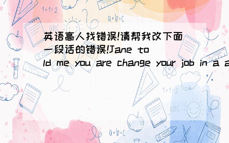 英语高人找错误!请帮我改下面一段话的错误!Jane told me you are change your job in a art decoration company last time.So suddently I have a idea,I don’t know it’s possible for you,that I can provide some oil paintings for you.So y