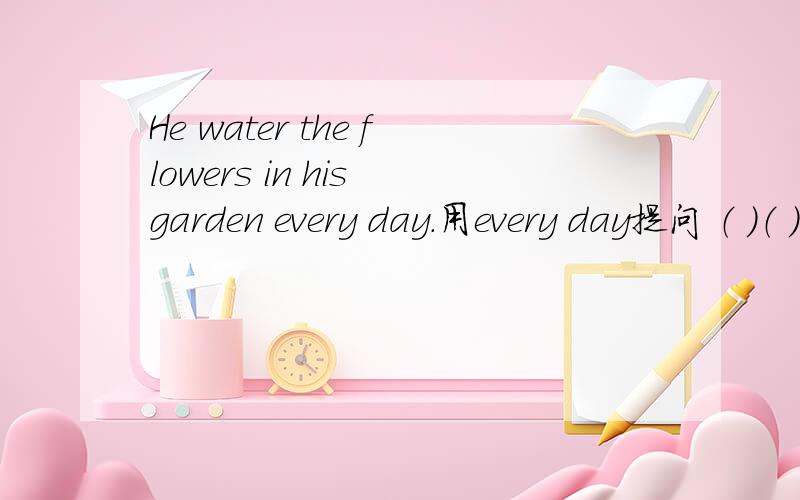 He water the flowers in his garden every day.用every day提问 （ ）（ ）（ ）he ( )the flowers in his garden