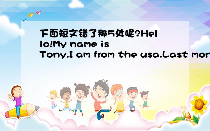 下面短文错了那5处呢?Hello!My name is Tony.I am from the usa.Last month,my parents and me go to China.It is a old and beautiful country.We visited many places of interesting,such as the Forbidden City,the Great Wall and so on.We really had a