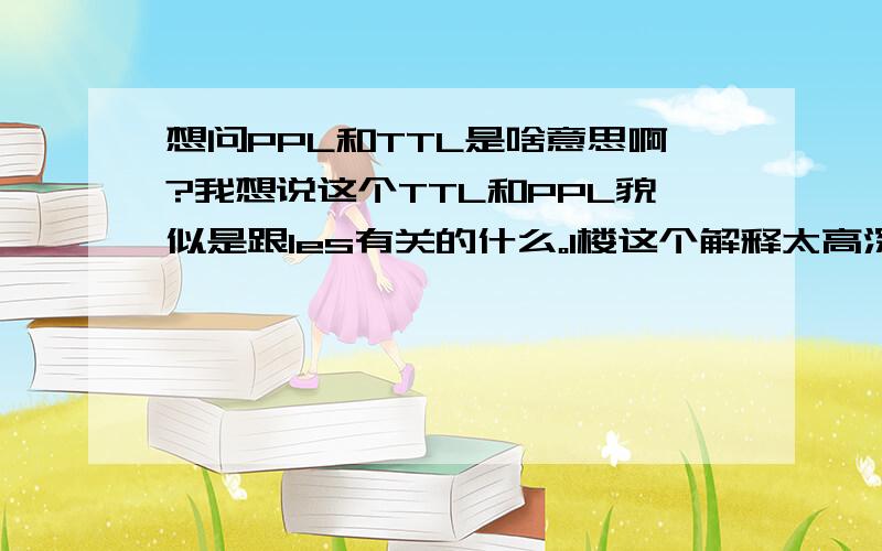 想问PPL和TTL是啥意思啊?我想说这个TTL和PPL貌似是跟les有关的什么。1楼这个解释太高深了的说。