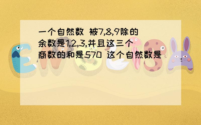 一个自然数 被7,8,9除的余数是1,2,3,并且这三个商数的和是570 这个自然数是