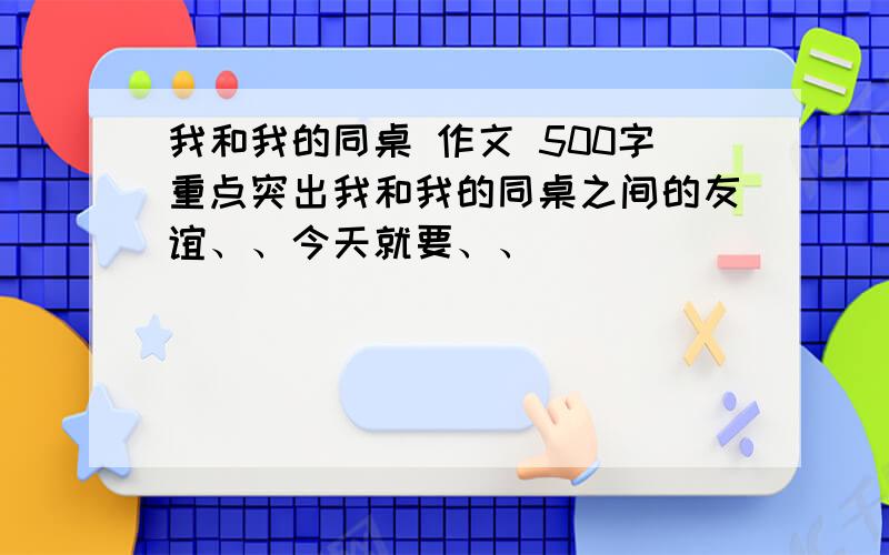 我和我的同桌 作文 500字重点突出我和我的同桌之间的友谊、、今天就要、、