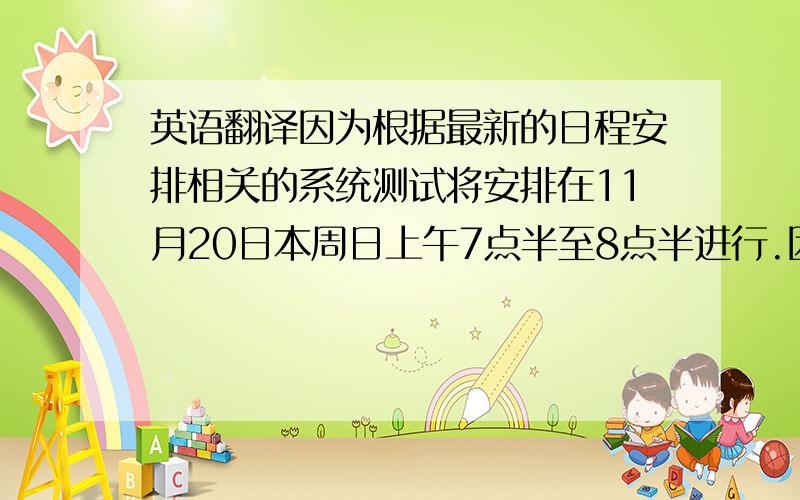 英语翻译因为根据最新的日程安排相关的系统测试将安排在11月20日本周日上午7点半至8点半进行.因此我需要在上述时间段内回到公司加班参加系统测试.特此报备.相关的系统测试已经完成,结