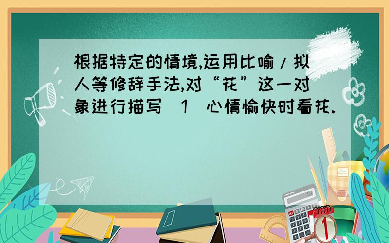 根据特定的情境,运用比喻/拟人等修辞手法,对“花”这一对象进行描写（1）心情愉快时看花._______________________（2）心情忧郁悲伤时看花._______________________