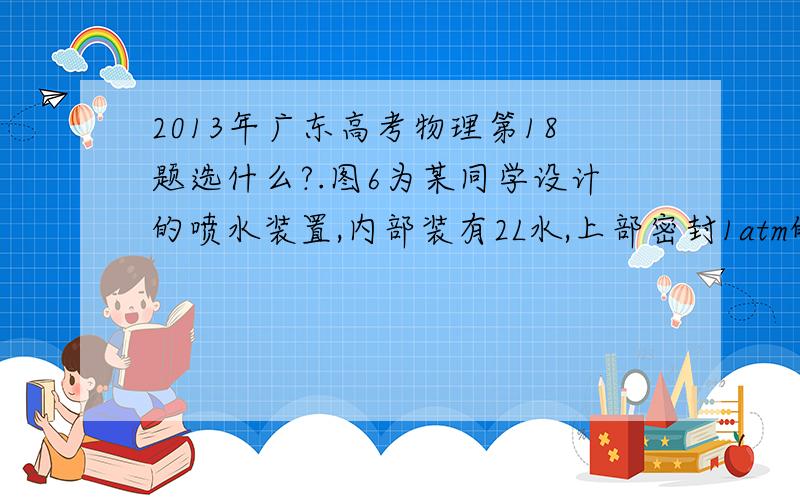 2013年广东高考物理第18题选什么?.图6为某同学设计的喷水装置,内部装有2L水,上部密封1atm的空气0.5L,保持阀门关闭,再充入1atm的空气0.1L,设在所有过程中空气可看作理想气体,且温度不变,下列说