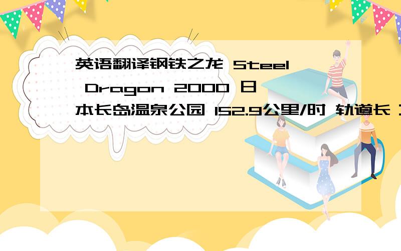 英语翻译钢铁之龙 Steel Dragon 2000 日本长岛温泉公园 152.9公里/时 轨道长：2479米 “钢铁之龙2000”是世界上轨道最长的过山车——2479米.它使用了传统的链式提升,由于梯倾斜度过长,所以有两条