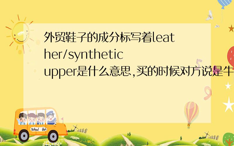 外贸鞋子的成分标写着leather/synthetic upper是什么意思,买的时候对方说是牛皮,但标里翻译的是合成,意思是PU么?到底是什么成分.求懂的告诉我,麻烦回答的人回答重点,告诉我到底的意思,别给翻