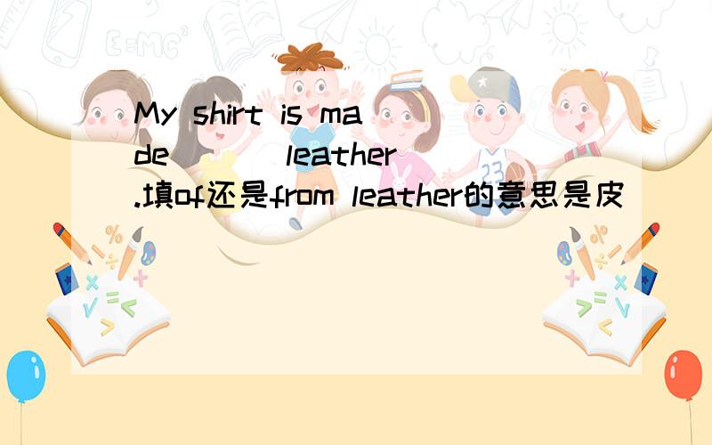 My shirt is made ( ) leather.填of还是from leather的意思是皮