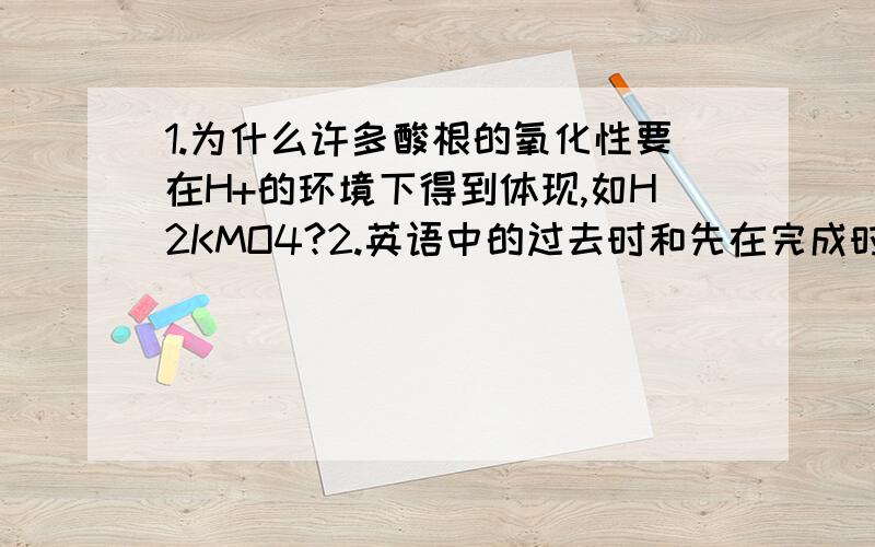 1.为什么许多酸根的氧化性要在H+的环境下得到体现,如H2KMO4?2.英语中的过去时和先在完成时的区别到底是什么?别跟我说什么持续影响的,我求一个诀窍,希望老师告诉下我,区别越明显越好.还有