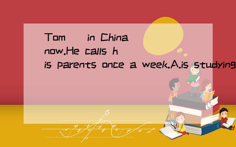 Tom__in China now.He calls his parents once a week.A.is studying B.will study C.has studied D.studied