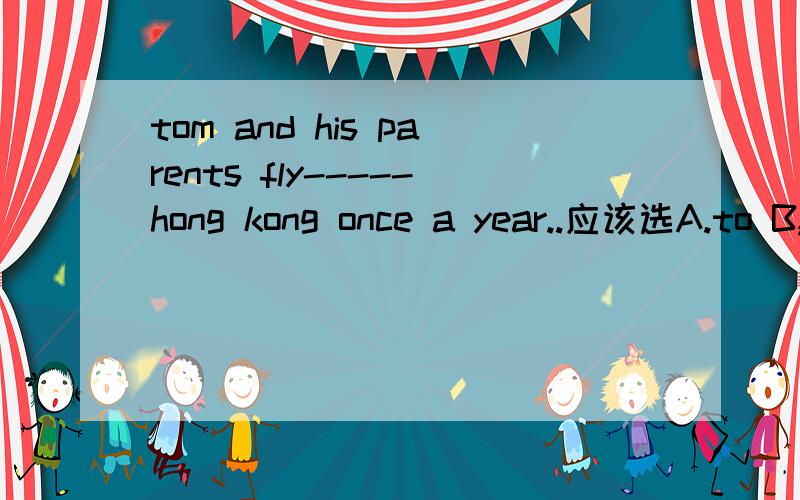 tom and his parents fly-----hong kong once a year..应该选A.to B,by