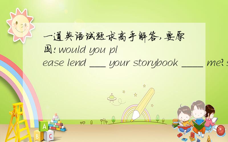 一道英语试题求高手解答,要原因!would you please lend ___ your storybook ____ me?sure but you must return is to me before wednesday.A.borrow to B.keep ,for C.lend to D.buy forwould you please ___ your storybook ____ me?sure but you must r