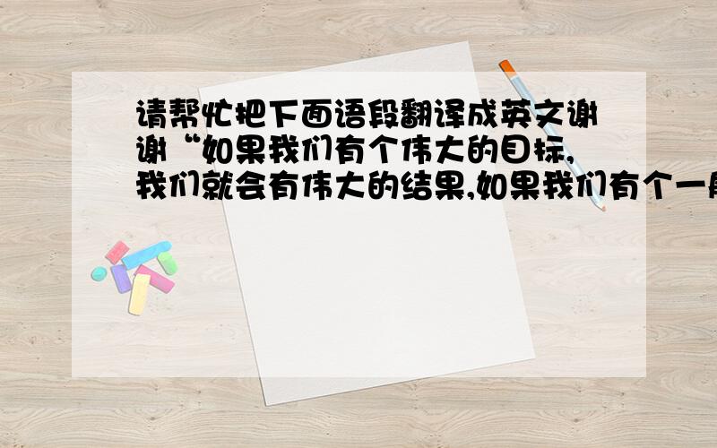 请帮忙把下面语段翻译成英文谢谢“如果我们有个伟大的目标,我们就会有伟大的结果,如果我们有个一般的目标,我们就会有一般的结果,如果我们有个伟大差的目标,我们就会有差的结果.”