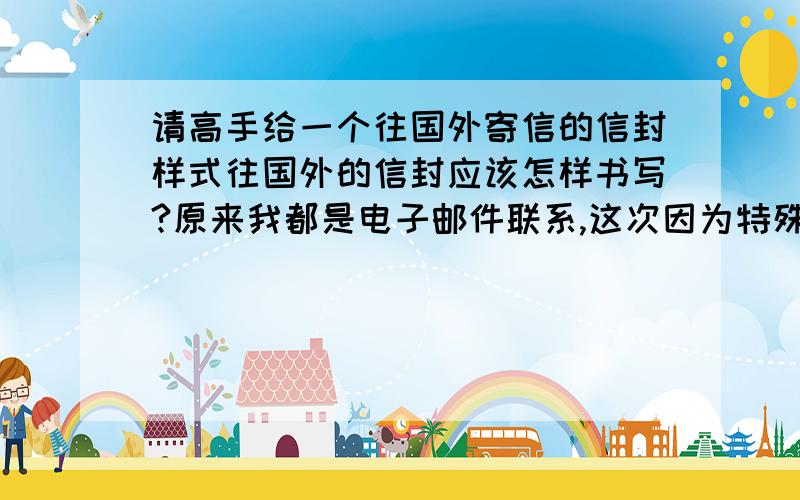 请高手给一个往国外寄信的信封样式往国外的信封应该怎样书写?原来我都是电子邮件联系,这次因为特殊原因必须用寄信的了.请高手给我一个寄往海外的信封的标准样式.最好是有截图的. 顺