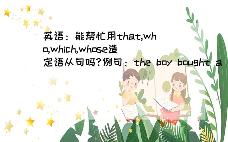 英语：能帮忙用that,who,which,whose造定语从句吗?例句：the boy bought a bicycle①the boy bought a bicycle that was stolen from his neighbour②the boy bought a bicycle which was newly repaired③the boy who is wearing a red jacket boug