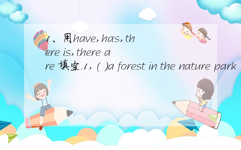 1、用have,has,there is,there are 填空.1,( )a forest in the nature park ,( )mang trees and wild animals in the forest 2,mg father ( )a new job,he is happy today,3,what do they( )for lunch todoy they( )some mutton,4,I( )a lot of books,but peter ( )