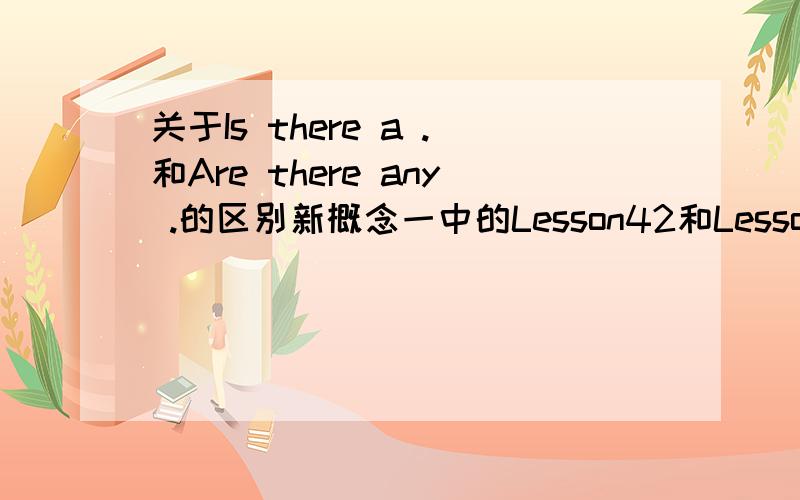 关于Is there a .和Are there any .的区别新概念一中的Lesson42和Lesson44中分别有Is there a .和Are there any .这样两个句式我看了一下,似乎都是用来对可数名词进行提问的．那么请问以下两个句子的意思