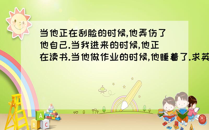 当他正在刮脸的时候,他弄伤了他自己.当我进来的时候,他正在读书.当他做作业的时候,他睡着了.求英语