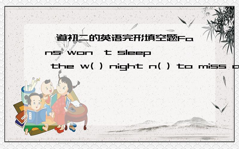 一道初二的英语完形填空题Fans won't sleep the w( ) night n( ) to miss a game.And they will talk for h( ) about the games w( ) they are not watching TV.