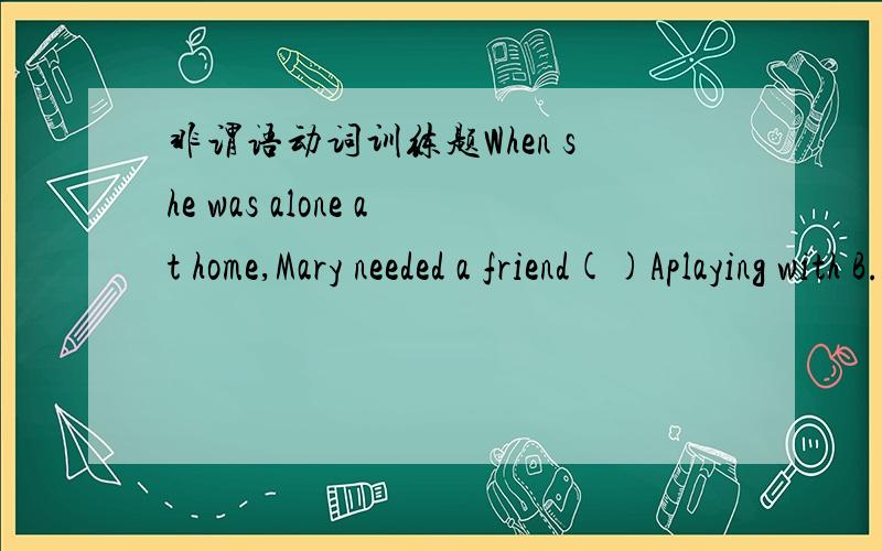 非谓语动词训练题When she was alone at home,Mary needed a friend()Aplaying with B.having played with C.with whom to play with D.with whom to play我英语不是很好的