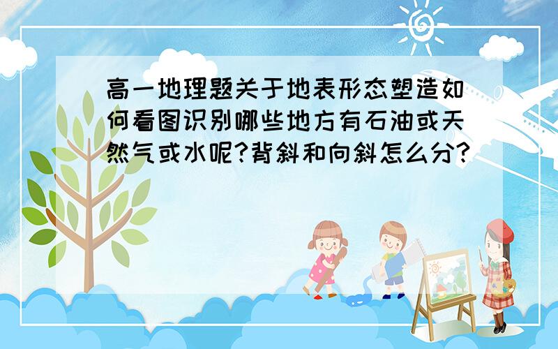 高一地理题关于地表形态塑造如何看图识别哪些地方有石油或天然气或水呢?背斜和向斜怎么分?