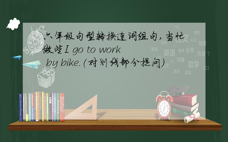 六年级句型转换连词组句,当忙做些I go to work by bike.(对划线部分提问)                      you gotowork   2.I walk to school.(改为同义句)   I go to school                   .3.Can I go there by bus.(作肯定回答)