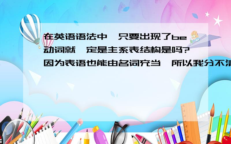 在英语语法中,只要出现了be动词就一定是主系表结构是吗?因为表语也能由名词充当,所以我分不清到底是宾语还是表语,所以也就弄不清到底是主系表结构还是主谓宾结构（不要再网上粘贴答