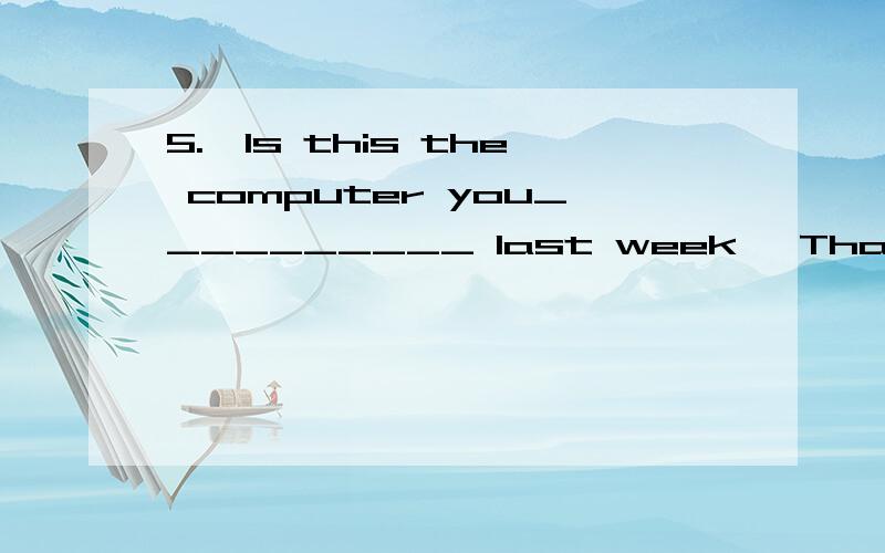 5.—Is this the computer you__________ last week —That's__________.A.had it repaired; the one B.repaired it; the one C.had repaired; it D.repaired; it C 项是否改为have it repaired