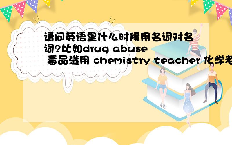 请问英语里什么时候用名词对名词?比如drug abuse 毒品滥用 chemistry teacher 化学老师 这样两个名词组合在一起的词组,而有些时候则是chemical change,educational quality这样的形容词对名词.那么什么时