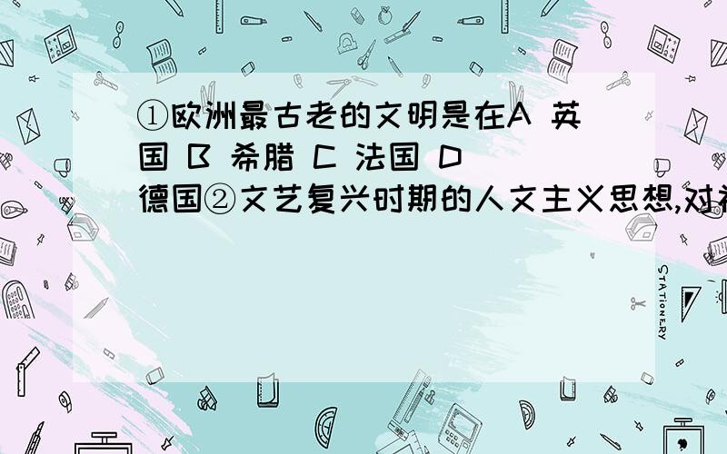 ①欧洲最古老的文明是在A 英国 B 希腊 C 法国 D 德国②文艺复兴时期的人文主义思想,对社会进步起了巨大的推动作用,主要体现在A 把人性从宗教束缚中解放出来B 为欧美资产阶级革命做了思