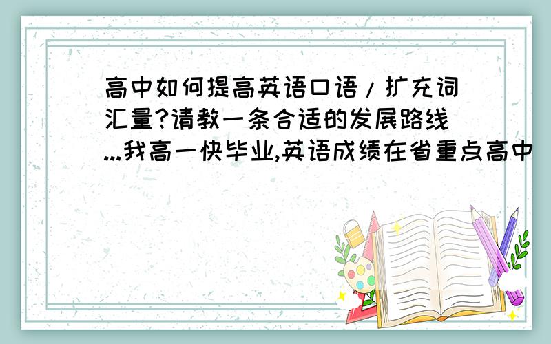 高中如何提高英语口语/扩充词汇量?请教一条合适的发展路线...我高一快毕业,英语成绩在省重点高中（前5）保持在前200名（1100人）,应付高考问题不大,但是课外词汇量少（仅限于课本,没学