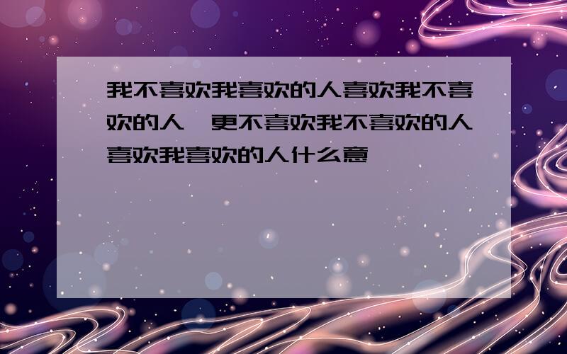 我不喜欢我喜欢的人喜欢我不喜欢的人,更不喜欢我不喜欢的人喜欢我喜欢的人什么意