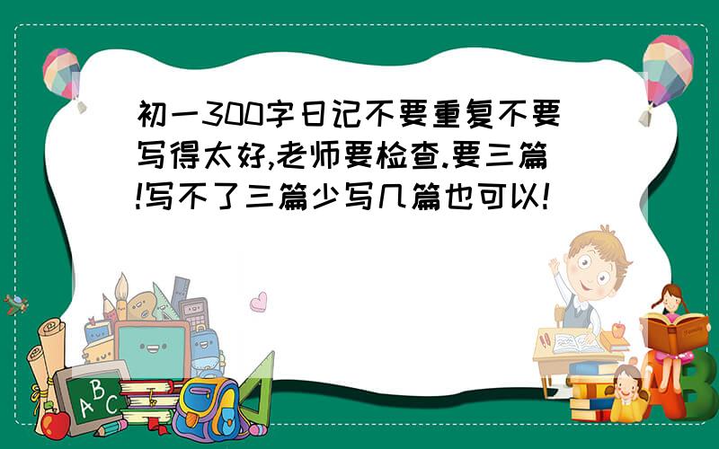 初一300字日记不要重复不要写得太好,老师要检查.要三篇!写不了三篇少写几篇也可以!