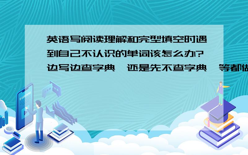 英语写阅读理解和完型填空时遇到自己不认识的单词该怎么办?边写边查字典,还是先不查字典,等都做完了...英语写阅读理解和完型填空时遇到自己不认识的单词该怎么办?边写边查字典,还是