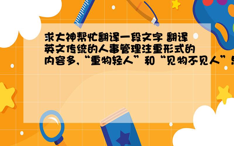 求大神帮忙翻译一段文字 翻译英文传统的人事管理注重形式的内容多,“重物轻人”和“见物不见人”思想占主导地位.而今天的人力资源管理则注重以人为中心.人本主义管理,人是最宝贵的