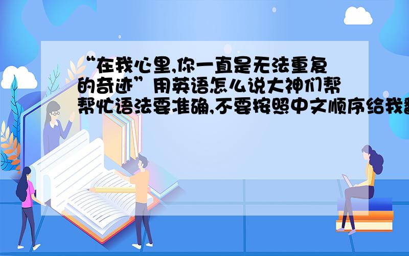 “在我心里,你一直是无法重复的奇迹”用英语怎么说大神们帮帮忙语法要准确,不要按照中文顺序给我翻译