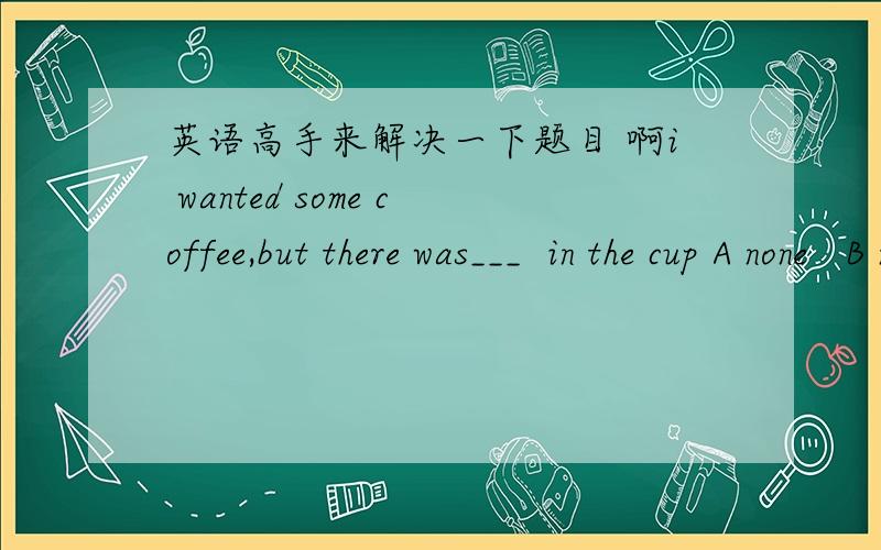 英语高手来解决一下题目 啊i wanted some coffee,but there was___  in the cup A none   B nothing  C a  little   D no one   这一题选什么啊理由是什么啊,各个选项是什么情况下用的 啊