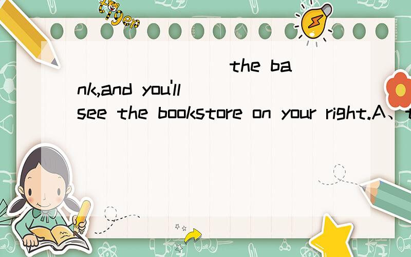 ________the bank,and you'll see the bookstore on your right.A、trough B、Across C、Pass本题已知道正确答案,为 B.本人只想知道为什么.